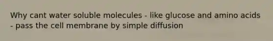 Why cant water soluble molecules - like glucose and amino acids - pass the cell membrane by simple diffusion