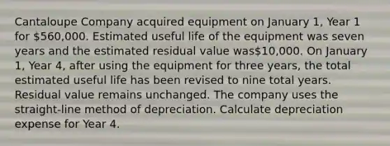 Cantaloupe Company acquired equipment on January 1, Year 1 for 560,000. Estimated useful life of the equipment was seven years and the estimated residual value was10,000. On January 1, Year 4, after using the equipment for three years, the total estimated useful life has been revised to nine total years. Residual value remains unchanged. The company uses the straight-line method of depreciation. Calculate depreciation expense for Year 4.