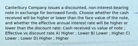 Canterbury Company issues a discounted, non-interest-bearing note in exchange for borrowed funds. Choose whether the cash received will be higher or lower than the face value of the note, and whether the effective annual interest rate will be higher or lower than the discount rate: Cash received vs value of note ; Effective vs discount rate A) Higher ; Lower B) Lower ; Higher C) Lower ; Lower D) Higher ; Higher