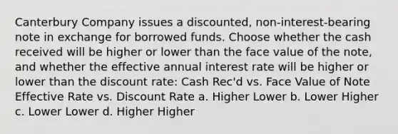 Canterbury Company issues a discounted, non-interest-bearing note in exchange for borrowed funds. Choose whether the cash received will be higher or lower than the face value of the note, and whether the effective annual interest rate will be higher or lower than the discount rate: Cash Rec'd vs. Face Value of Note Effective Rate vs. Discount Rate a. Higher Lower b. Lower Higher c. Lower Lower d. Higher Higher