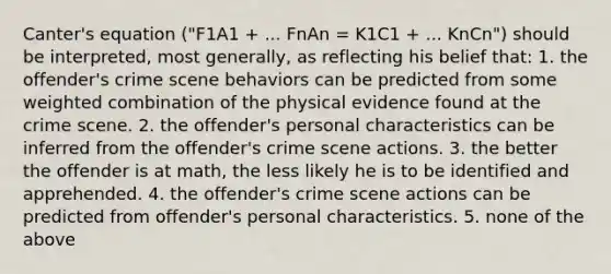 Canter's equation ("F1A1 + ... FnAn = K1C1 + ... KnCn") should be interpreted, most generally, as reflecting his belief that: 1. the offender's crime scene behaviors can be predicted from some weighted combination of the physical evidence found at the crime scene. 2. the offender's personal characteristics can be inferred from the offender's crime scene actions. 3. the better the offender is at math, the less likely he is to be identified and apprehended. 4. the offender's crime scene actions can be predicted from offender's personal characteristics. 5. none of the above