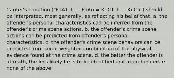 Canter's equation ("F1A1 + ... FnAn = K1C1 + ... KnCn") should be interpreted, most generally, as reflecting his belief that: a. the offender's personal characteristics can be inferred from the offender's crime scene actions. b. the offender's crime scene actions can be predicted from offender's personal characteristics. c. the offender's crime scene behaviors can be predicted from some weighted combination of the physical evidence found at the crime scene. d. the better the offender is at math, the less likely he is to be identified and apprehended. e. none of the above