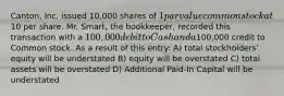 Canton, Inc. issued 10,000 shares of 1 par value common stock at10 per share. Mr. Smart, the bookkeeper, recorded this transaction with a 100,000 debit to Cash and a100,000 credit to Common stock. As a result of this entry: A) total stockholders' equity will be understated B) equity will be overstated C) total assets will be overstated D) Additional Paid-In Capital will be understated