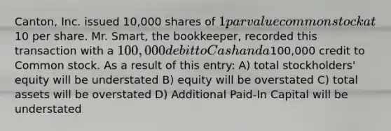 Canton, Inc. issued 10,000 shares of 1 par value common stock at10 per share. Mr. Smart, the bookkeeper, recorded this transaction with a 100,000 debit to Cash and a100,000 credit to Common stock. As a result of this entry: A) total stockholders' equity will be understated B) equity will be overstated C) total assets will be overstated D) Additional Paid-In Capital will be understated