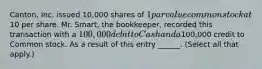 Canton, Inc. issued 10,000 shares of 1 par value common stock at10 per share. Mr. Smart, the bookkeeper, recorded this transaction with a 100,000 debit to Cash and a100,000 credit to Common stock. As a result of this entry ______. (Select all that apply.)