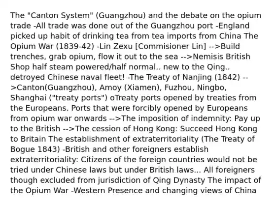 The "Canton System" (Guangzhou) and the debate on the opium trade -All trade was done out of the Guangzhou port -England picked up habit of drinking tea from tea imports from China The Opium War (1839-42) -Lin Zexu [Commisioner Lin] -->Build trenches, grab opium, flow it out to the sea -->Nemisis British Shop half steam powered/half normal.. new to the Qing.. detroyed Chinese naval fleet! -The Treaty of Nanjing (1842) -->Canton(Guangzhou), Amoy (Xiamen), Fuzhou, Ningbo, Shanghai ("treaty ports") oTreaty ports opened by treaties from the Europeans. Ports that were forcibly opened by Europeans from opium war onwards -->The imposition of indemnity: Pay up to the British -->The cession of Hong Kong: Succeed Hong Kong to Britain The establishment of extraterritoriality (The Treaty of Bogue 1843) -British and other foreigners establish extraterritoriality: Citizens of the foreign countries would not be tried under Chinese laws but under British laws... All foreigners though excluded from jurisdiction of Qing Dynasty The impact of the Opium War -Western Presence and changing views of China