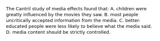 The Cantril study of media effects found that: A. children were greatly influenced by the movies they saw. B. most people uncritically accepted information from the media. C. better-educated people were less likely to believe what the media said. D. media content should be strictly controlled.