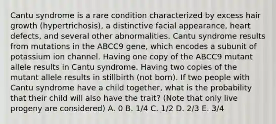 Cantu syndrome is a rare condition characterized by excess hair growth (hypertrichosis), a distinctive facial appearance, heart defects, and several other abnormalities. Cantu syndrome results from mutations in the ABCC9 gene, which encodes a subunit of potassium ion channel. Having one copy of the ABCC9 mutant allele results in Cantu syndrome. Having two copies of the mutant allele results in stillbirth (not born). If two people with Cantu syndrome have a child together, what is the probability that their child will also have the trait? (Note that only live progeny are considered) A. 0 B. 1/4 C. 1/2 D. 2/3 E. 3/4