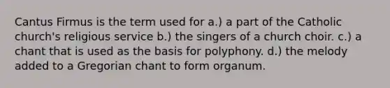 Cantus Firmus is the term used for a.) a part of the Catholic church's religious service b.) the singers of a church choir. c.) a chant that is used as the basis for polyphony. d.) the melody added to a Gregorian chant to form organum.