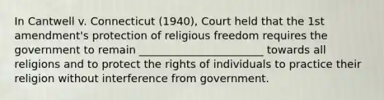 In Cantwell v. Connecticut (1940), Court held that the 1st amendment's protection of religious freedom requires the government to remain _______________________ towards all religions and to protect the rights of individuals to practice their religion without interference from government.