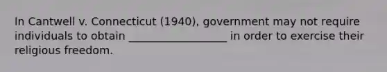 In Cantwell v. Connecticut (1940), government may not require individuals to obtain __________________ in order to exercise their religious freedom.