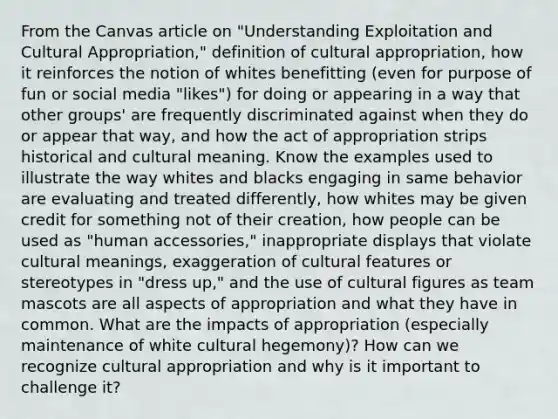 From the Canvas article on "Understanding Exploitation and Cultural Appropriation," definition of cultural appropriation, how it reinforces the notion of whites benefitting (even for purpose of fun or social media "likes") for doing or appearing in a way that other groups' are frequently discriminated against when they do or appear that way, and how the act of appropriation strips historical and cultural meaning. Know the examples used to illustrate the way whites and blacks engaging in same behavior are evaluating and treated differently, how whites may be given credit for something not of their creation, how people can be used as "human accessories," inappropriate displays that violate cultural meanings, exaggeration of cultural features or stereotypes in "dress up," and the use of cultural figures as team mascots are all aspects of appropriation and what they have in common. What are the impacts of appropriation (especially maintenance of white cultural hegemony)? How can we recognize cultural appropriation and why is it important to challenge it?