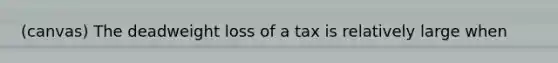 (canvas) The deadweight loss of a tax is relatively large when