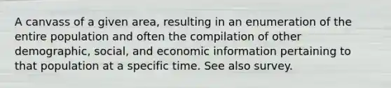 A canvass of a given area, resulting in an enumeration of the entire population and often the compilation of other demographic, social, and economic information pertaining to that population at a specific time. See also survey.