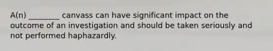 A(n) ________ canvass can have significant impact on the outcome of an investigation and should be taken seriously and not performed haphazardly.