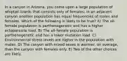 In a canyon in Arizona, you come upon a large population of whiptail lizards that consists only of females; in an adjacent canyon another population has equal frequencies of males and females. Which of the following is likely to be true? A) The all-female population is parthenogenetic and has a higher ectoparasite load. B) The all-female population is parthenogenetic and has a lower mutation load. C) Environmental stress levels are higher in the population with males. D) The canyon with mixed sexes is warmer, on average, than the canyon with females only. E) Two of the other choices are likely.
