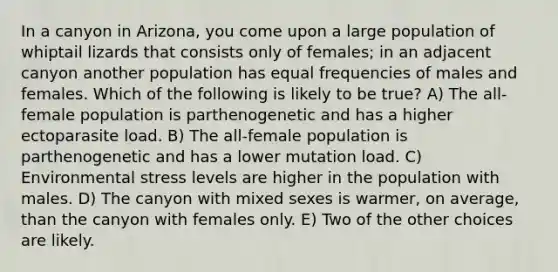 In a canyon in Arizona, you come upon a large population of whiptail lizards that consists only of females; in an adjacent canyon another population has equal frequencies of males and females. Which of the following is likely to be true? A) The all-female population is parthenogenetic and has a higher ectoparasite load. B) The all-female population is parthenogenetic and has a lower mutation load. C) Environmental stress levels are higher in the population with males. D) The canyon with mixed sexes is warmer, on average, than the canyon with females only. E) Two of the other choices are likely.