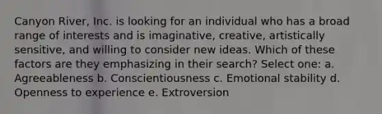 Canyon River, Inc. is looking for an individual who has a broad range of interests and is imaginative, creative, artistically sensitive, and willing to consider new ideas. Which of these factors are they emphasizing in their search? Select one: a. Agreeableness b. Conscientiousness c. Emotional stability d. Openness to experience e. Extroversion