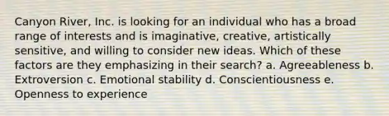 Canyon River, Inc. is looking for an individual who has a broad range of interests and is imaginative, creative, artistically sensitive, and willing to consider new ideas. Which of these factors are they emphasizing in their search? a. Agreeableness b. Extroversion c. Emotional stability d. Conscientiousness e. Openness to experience