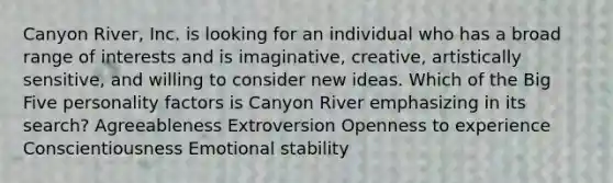 Canyon River, Inc. is looking for an individual who has a broad range of interests and is imaginative, creative, artistically sensitive, and willing to consider new ideas. Which of the Big Five personality factors is Canyon River emphasizing in its search? Agreeableness Extroversion Openness to experience Conscientiousness Emotional stability