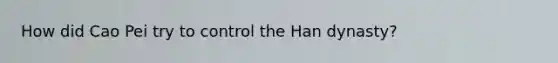 How did Cao Pei try to control the <a href='https://www.questionai.com/knowledge/kZHQ7gTpen-han-dynasty' class='anchor-knowledge'>han dynasty</a>?