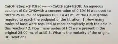 Ca(OH)2​(aq)+2HCl(aq)------>CaCl2​(aq)+H2​O(l) An aqueous solution of Ca(OH)2with a concentration of 0.194 M was used to titrate 25.00 mL of aqueous HCl. 14.43 mL of the Ca(OH)2was required to reach the endpoint of the titration. 1. How many moles of base were required to react completely with the acid in this reaction? 2. How many moles of HCl were present in the original 25.00 mL of acid? 3. What is the molarity of the original HCl solution?