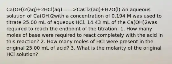 Ca(OH)2​(aq)+2HCl(aq)------>CaCl2​(aq)+H2​O(l) An aqueous solution of Ca(OH)2with a concentration of 0.194 M was used to titrate 25.00 mL of aqueous HCl. 14.43 mL of the Ca(OH)2was required to reach the endpoint of the titration. 1. How many moles of base were required to react completely with the acid in this reaction? 2. How many moles of HCl were present in the original 25.00 mL of acid? 3. What is the molarity of the original HCl solution?