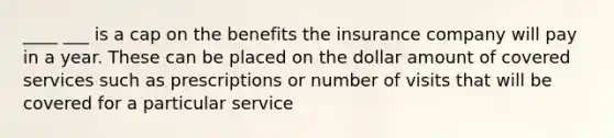 ____ ___ is a cap on the benefits the insurance company will pay in a year. These can be placed on the dollar amount of covered services such as prescriptions or number of visits that will be covered for a particular service