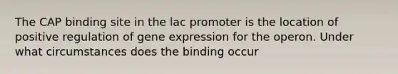 The CAP binding site in the lac promoter is the location of positive regulation of gene expression for the operon. Under what circumstances does the binding occur