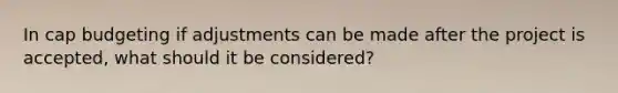 In cap budgeting if adjustments can be made after the project is accepted, what should it be considered?