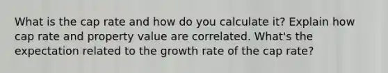 What is the cap rate and how do you calculate it? Explain how cap rate and property value are correlated. What's the expectation related to the growth rate of the cap rate?