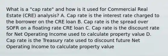 What is a "cap rate" and how is it used for Commercial Real Estate (CRE) analysis? A. Cap rate is the interest rate charged to the borrower on the CRE loan B. Cap rate is the spread over SOFR on a floating rate CRE loan C. Cap rate is the discount rate for Net Operating Income used to calculate property value D. Cap rate is the Treasury rate used to discount future Net Operating Income to calculate property value