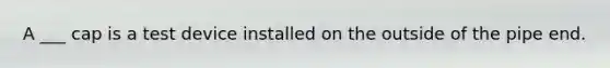 A ___ cap is a test device installed on the outside of the pipe end.