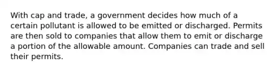 With cap and trade, a government decides how much of a certain pollutant is allowed to be emitted or discharged. Permits are then sold to companies that allow them to emit or discharge a portion of the allowable amount. Companies can trade and sell their permits.