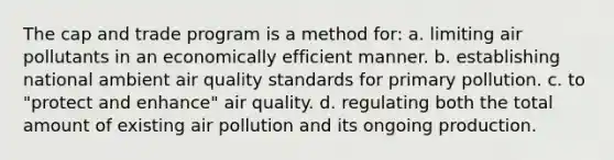 The cap and trade program is a method for: a. limiting air pollutants in an economically efficient manner. b. establishing national ambient air quality standards for primary pollution. c. to "protect and enhance" air quality. d. regulating both the total amount of existing air pollution and its ongoing production.