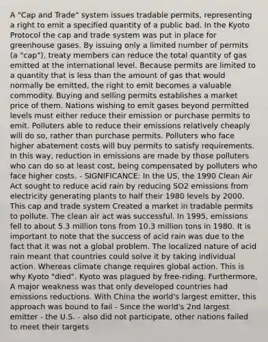 A "Cap and Trade" system issues tradable permits, representing a right to emit a specified quantity of a public bad. In the Kyoto Protocol the cap and trade system was put in place for greenhouse gases. By issuing only a limited number of permits (a "cap"), treaty members can reduce the total quantity of gas emitted at the international level. Because permits are limited to a quantity that is less than the amount of gas that would normally be emitted, the right to emit becomes a valuable commodity. Buying and selling permits establishes a market price of them. Nations wishing to emit gases beyond permitted levels must either reduce their emission or purchase permits to emit. Polluters able to reduce their emissions relatively cheaply will do so, rather than purchase permits. Polluters who face higher abatement costs will buy permits to satisfy requirements. In this way, reduction in emissions are made by those polluters who can do so at least cost, being compensated by polluters who face higher costs. - SIGNIFICANCE: In the US, the 1990 Clean Air Act sought to reduce acid rain by reducing SO2 emissions from electricity generating plants to half their 1980 levels by 2000. This cap and trade system Created a market in tradable permits to pollute. The clean air act was successful. In 1995, emissions fell to about 5.3 million tons from 10.3 million tons in 1980. It is important to note that the success of acid rain was due to the fact that it was not a global problem. The localized nature of acid rain meant that countries could solve it by taking individual action. Whereas climate change requires global action. This is why Kyoto "died". Kyoto was plagued by free-riding. Furthermore, A major weakness was that only developed countries had emissions reductions. With China the world's largest emitter, this approach was bound to fail - Since the world's 2nd largest emitter - the U.S. - also did not participate, other nations failed to meet their targets