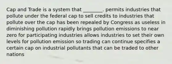 Cap and Trade is a system that ________. permits industries that pollute under the federal cap to sell credits to industries that pollute over the cap has been repealed by Congress as useless in diminishing pollution rapidly brings pollution emissions to near zero for participating industries allows industries to set their own levels for pollution emission so trading can continue specifies a certain cap on industrial pollutants that can be traded to other nations