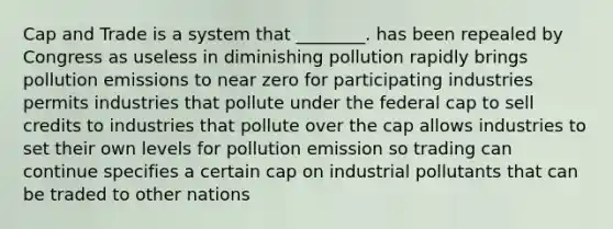 Cap and Trade is a system that ________. has been repealed by Congress as useless in diminishing pollution rapidly brings pollution emissions to near zero for participating industries permits industries that pollute under the federal cap to sell credits to industries that pollute over the cap allows industries to set their own levels for pollution emission so trading can continue specifies a certain cap on industrial pollutants that can be traded to other nations