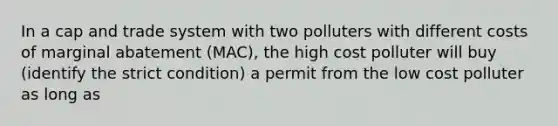 In a cap and trade system with two polluters with different costs of marginal abatement (MAC), the high cost polluter will buy (identify the strict condition) a permit from the low cost polluter as long as