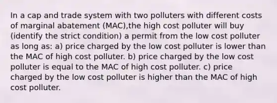 In a cap and trade system with two polluters with different costs of marginal abatement (MAC),the high cost polluter will buy (identify the strict condition) a permit from the low cost polluter as long as: a) price charged by the low cost polluter is lower than the MAC of high cost polluter. b) price charged by the low cost polluter is equal to the MAC of high cost polluter. c) price charged by the low cost polluter is higher than the MAC of high cost polluter.