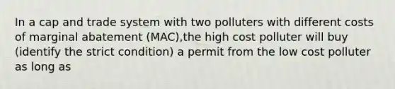 In a cap and trade system with two polluters with different costs of marginal abatement (MAC),the high cost polluter will buy (identify the strict condition) a permit from the low cost polluter as long as