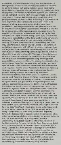Capabilities only available when using subcases Dependency Management: A subcase can be configured to launch based on its parent's state as well as the states of one or more sibling cases. No such capability exists with same-case parallelism. Data Propagation: The amount of data made available to a child case can be restricted. However, that propagated data can become stale since it is a copy. Within same-case parallelism, data propagation does not exist. Ad-hoc Processing: A subcase can be used to perform ad-hoc processing at run-time. There is no concept of ad-hoc processing with regard to same-case parallelism. Case Designer-mediated Specialization: Cases can be circumstanced using the Case Designer. Though it is possible to use circumstanced flows during same-case parallelism, the capability to circumstance flows is not supported by the Case Designer. Class Specialization: Being a work type, subcases can utilize class specialization unlike flows used in same-parallelism. Advantages of using subcases over same-case parallelism Security: Subcases offer more control over security. The need may arise for certain work to only be allowed to be performed and viewed by persons with different or greater privileges than the originator. In rare situations the need may also exist for the individuals who are performing a certain type of work to not be allowed to know who originated it. This type of security is more difficult to control with same-case parallelism. Note that work can be "pushed" to different persons using either approach provided those persons are known to possess the requisite roles and privileges to perform the work. Also, with either approach, spun-off work can be routed to a Workbasket that enforces that each requestor has the proper Access Role. Parallelism / Locking Strategy: A spun-off subcase can be made immune from its parent's locking strategy, for example, by overriding DetermineLockString. With either approach, Optimistic Locking can be used. Reporting Granularity: When requirements exist to measure/monitor the efficiency/quality of work completion at a fine-grained level, yet greater than a single Assignment, the subcase approach is superior. Async Comm: A spun-off subcase that is immune from its parent's locking strategy can call the Queue-For-Agent to invoke an Activity that invokes a Connector. A Standard Agent Batch Requestor can then attempt and re-attempt the connection in parallel to the parent case with no concern whether the parent case is locked. With the same-case approach, the Standard Agent must wait for the case lock to be released. Advantages of using same-case parallelism over subcases Attachment View-By-Child Capability: A parent case can view all child case attachments. However, extra logic is required to avoid Data-WorkAttach- duplication should a child case need to see a parent case attachment. With same-case parallelism, every child process can view every attachment. Reporting Simplicity: Because data is captured within the same case when using same-case parallelism, no need exists for a report to join to the subcase when reporting at the parent case level. Alternatively the subcase would need to update its parent to facilitate reporting. To some extent, the Case Designer-mediated Calculation mechanism can be used to reduce this complexity. Policy Override: It is more complex to manage "Suspend work" when multiple cases are involved hence same-case has an advantage in this respect. Process Simplicity: When the actions required from different users take very little time to complete, and temporary locking is a non-issue, OOTB solutions such PartyMajorApproval can be used that are much simpler than implementing the same functionality using subcases.