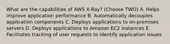 What are the capabilities of AWS X-Ray? (Choose TWO) A. Helps improve application performance B. Automatically decouples application components C. Deploys applications to on-premises servers D. Deploys applications to Amazon EC2 instances E. Facilitates tracking of user requests to identify application issues