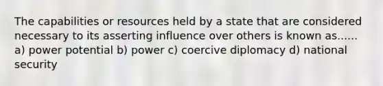 The capabilities or resources held by a state that are considered necessary to its asserting influence over others is known as...... a) power potential b) power c) coercive diplomacy d) national security