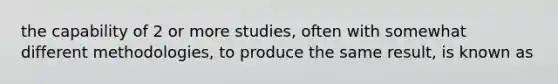 the capability of 2 or more studies, often with somewhat different methodologies, to produce the same result, is known as