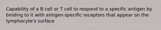 Capability of a B cell or T cell to respond to a specific antigen by binding to it with antigen-specific receptors that appear on the lymphocyte's surface