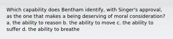 Which capability does Bentham identify, with Singer's approval, as the one that makes a being deserving of moral consideration? a. the ability to reason b. the ability to move c. the ability to suffer d. the ability to breathe