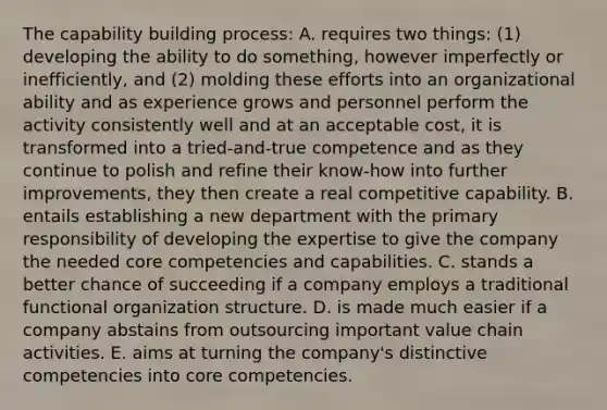 The capability building process: A. requires two things: (1) developing the ability to do something, however imperfectly or inefficiently, and (2) molding these efforts into an organizational ability and as experience grows and personnel perform the activity consistently well and at an acceptable cost, it is transformed into a tried-and-true competence and as they continue to polish and refine their know-how into further improvements, they then create a real competitive capability. B. entails establishing a new department with the primary responsibility of developing the expertise to give the company the needed core competencies and capabilities. C. stands a better chance of succeeding if a company employs a traditional functional organization structure. D. is made much easier if a company abstains from outsourcing important value chain activities. E. aims at turning the company's distinctive competencies into core competencies.