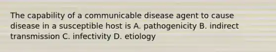 The capability of a communicable disease agent to cause disease in a susceptible host is A. pathogenicity B. indirect transmission C. infectivity D. etiology