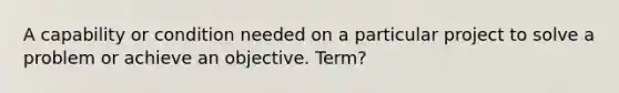 A capability or condition needed on a particular project to solve a problem or achieve an objective. Term?